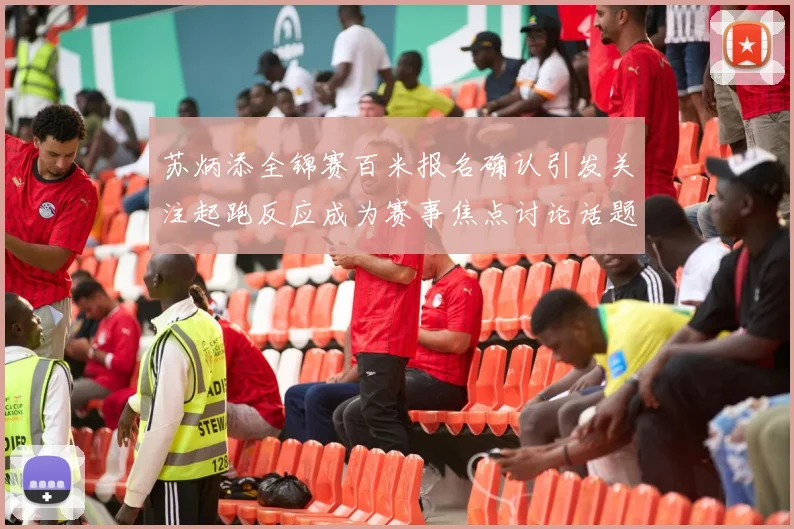 苏炳添全锦赛百米报名确认引发关注起跑反应成为赛事焦点讨论话题