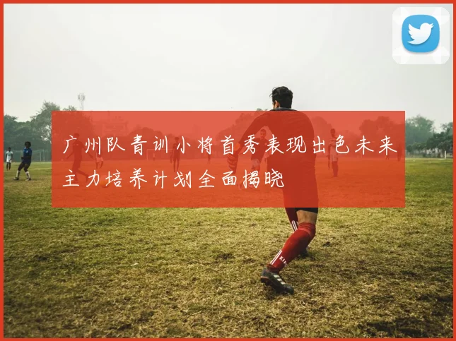广州队青训小将首秀表现出色未来主力培养计划全面揭晓