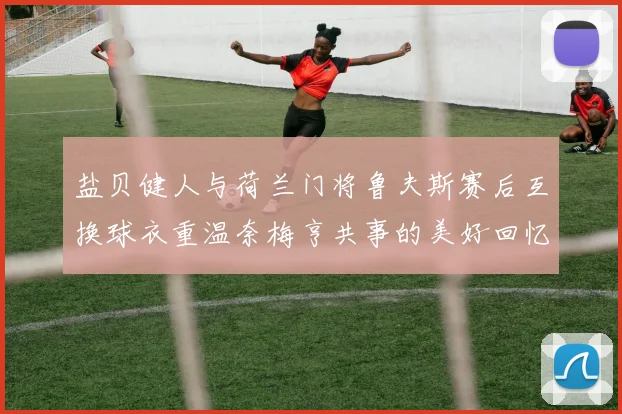 盐贝健人与荷兰门将鲁夫斯赛后互换球衣重温奈梅亨共事的美好回忆