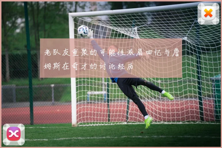 老队友重聚的可能性浓眉回忆与詹姆斯在奇才的讨论经历
