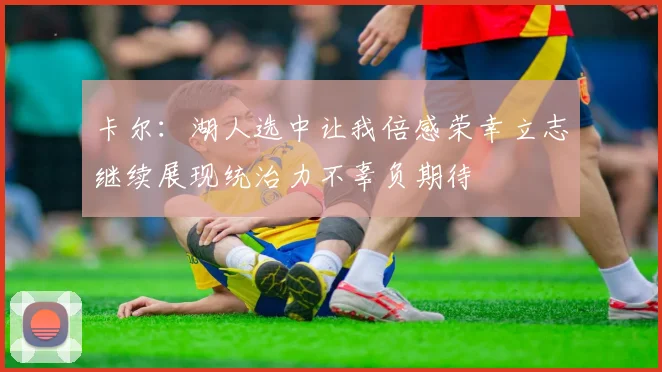 卡尔：湖人选中让我倍感荣幸立志继续展现统治力不辜负期待