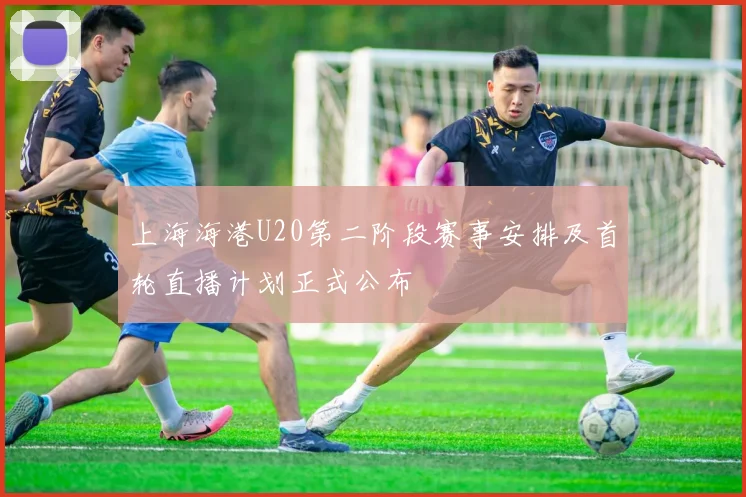 上海海港U20第二阶段赛事安排及首轮直播计划正式公布