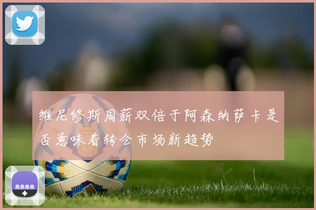 维尼修斯周薪双倍于阿森纳萨卡是否意味着转会市场新趋势