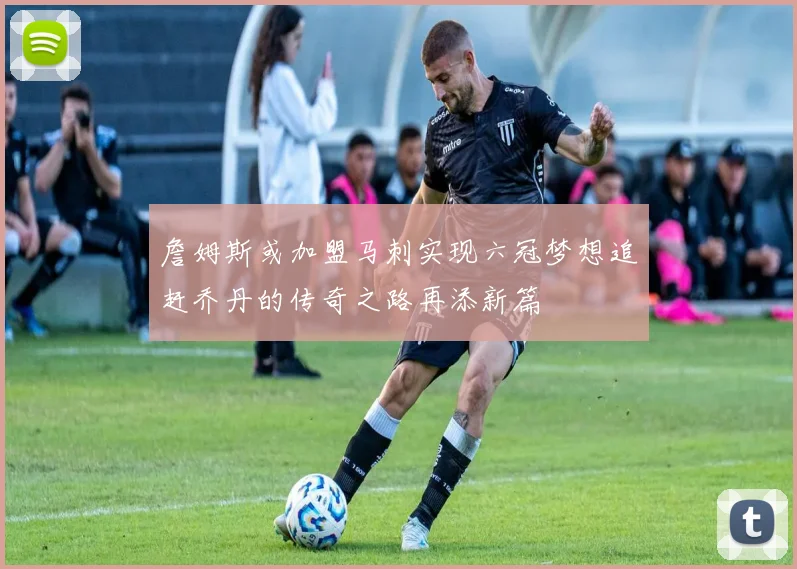 詹姆斯或加盟马刺实现六冠梦想追赶乔丹的传奇之路再添新篇