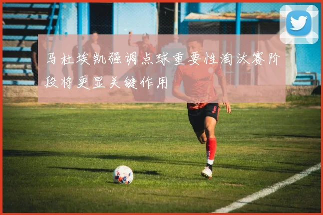 马杜埃凯强调点球重要性淘汰赛阶段将更显关键作用