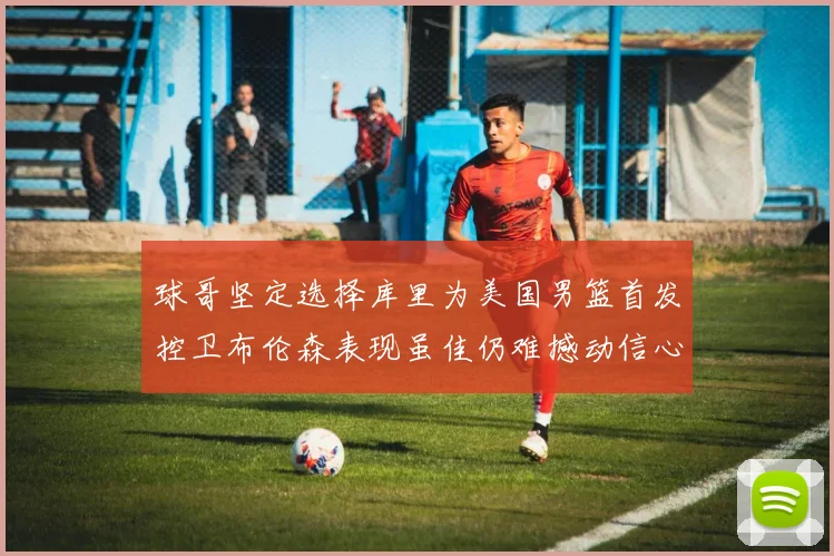球哥坚定选择库里为美国男篮首发控卫布伦森表现虽佳仍难撼动信心