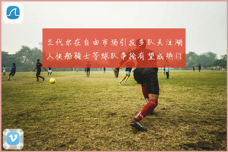 兰代尔在自由市场引发多队关注湖人快船骑士等球队争抢有望成热门球员
