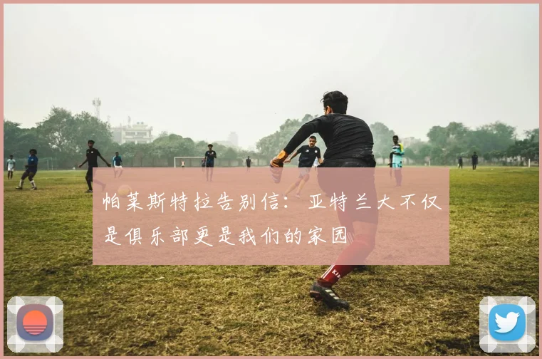 帕莱斯特拉告别信：亚特兰大不仅是俱乐部更是我们的家园