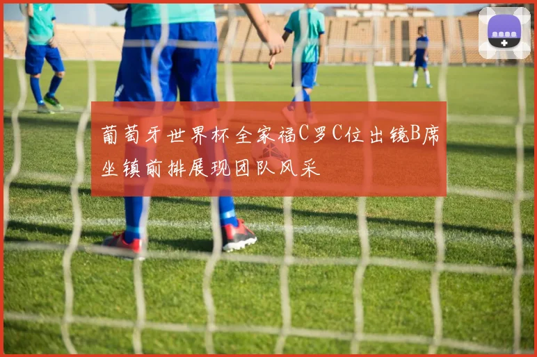 葡萄牙世界杯全家福C罗C位出镜B席坐镇前排展现团队风采