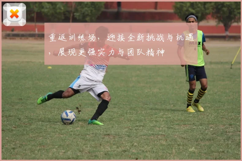 重返训练场,迎接全新挑战与机遇,展现更强实力与团队精神