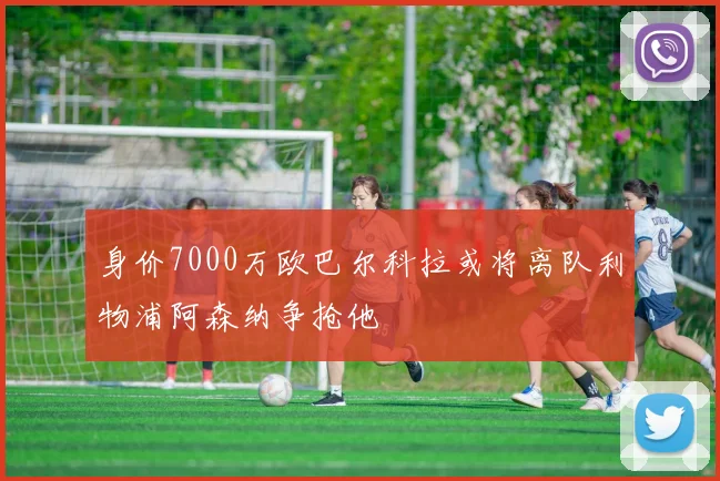 身价7000万欧巴尔科拉或将离队利物浦阿森纳争抢他