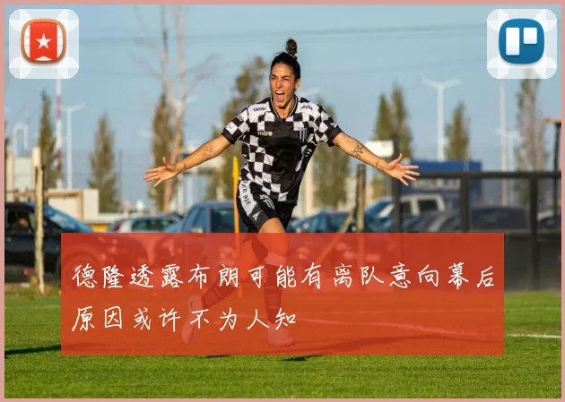 德隆透露布朗可能有离队意向幕后原因或许不为人知