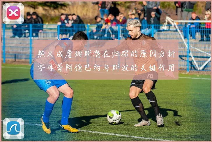 热火成詹姆斯潜在归宿的原因分析字母哥阿德巴约与斯波的关键作用