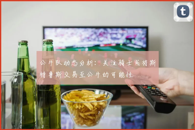公牛队动态分析：关注骑士或将斯特鲁斯交易至公牛的可能性