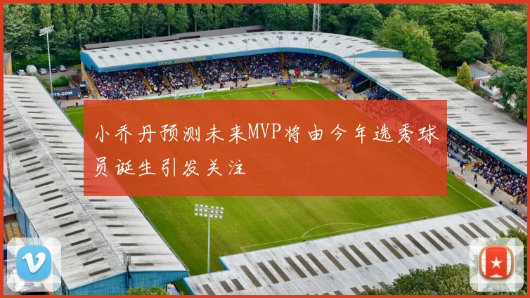 小乔丹预测未来MVP将由今年选秀球员诞生引发关注