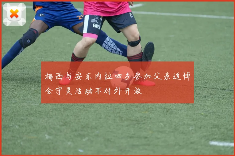 梅西与安东内拉回乡参加父亲追悼会守灵活动不对外开放