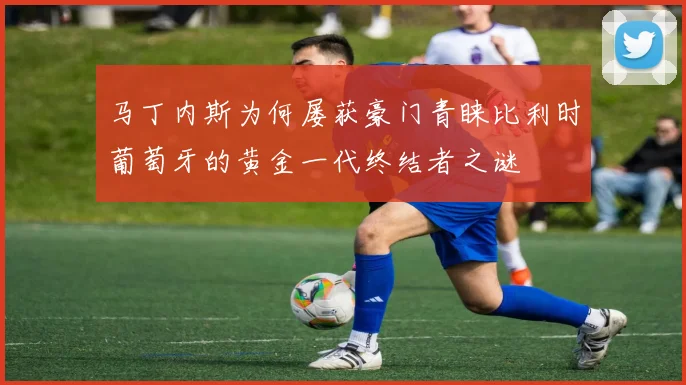 马丁内斯为何屡获豪门青睐比利时葡萄牙的黄金一代终结者之谜