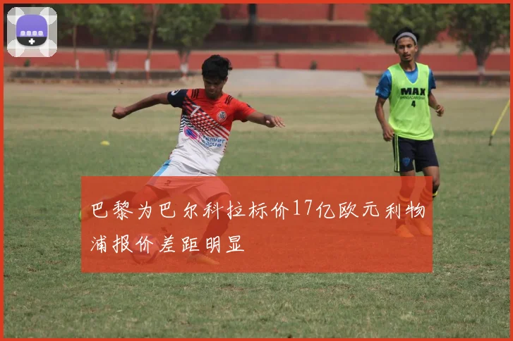 巴黎为巴尔科拉标价17亿欧元利物浦报价差距明显