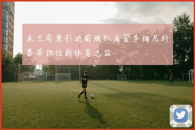 米兰有意引进前狼队高管多梅尼科泰蒂担任新体育总监